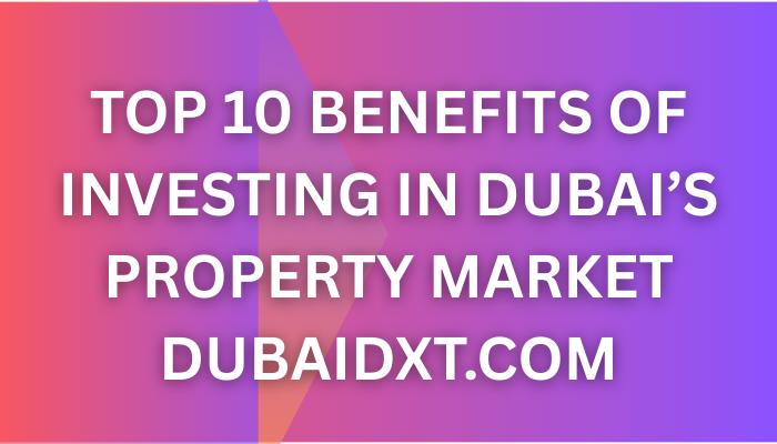 Top 10 Benefits of Investing in Dubai’s Property Market